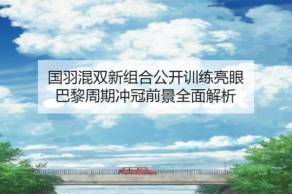 国羽混双新组合公开训练亮眼 巴黎周期冲冠前景全面解析