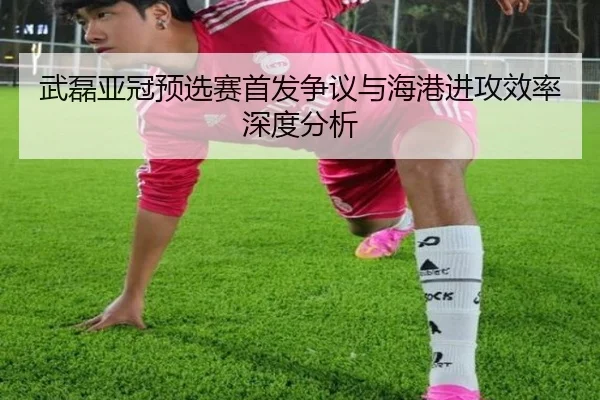 武磊亚冠预选赛首发争议与海港进攻效率深度分析